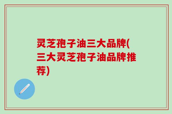 灵芝孢子油三大品牌(三大灵芝孢子油品牌推荐)