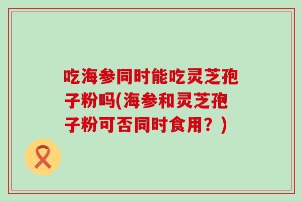 吃海参同时能吃灵芝孢子粉吗(海参和灵芝孢子粉可否同时食用？)