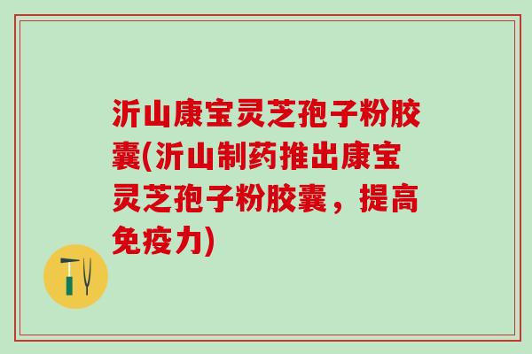沂山康宝灵芝孢子粉胶囊(沂山制药推出康宝灵芝孢子粉胶囊，提高免疫力)