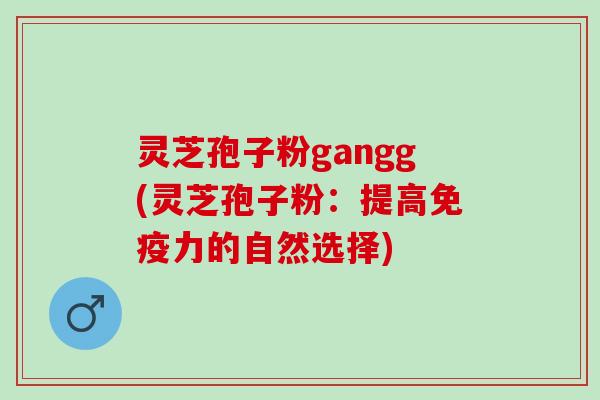 灵芝孢子粉gangg(灵芝孢子粉：提高免疫力的自然选择)