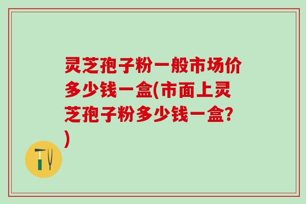 灵芝孢子粉一般市场价多少钱一盒(市面上灵芝孢子粉多少钱一盒？)