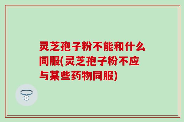 灵芝孢子粉不能和什么同服(灵芝孢子粉不应与某些药物同服)