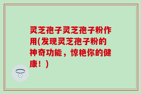 灵芝孢子灵芝孢子粉作用(发现灵芝孢子粉的神奇功能，惊艳你的健康！)