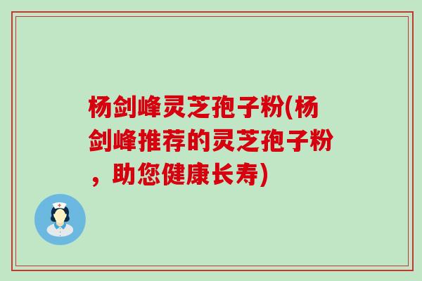 杨剑峰灵芝孢子粉(杨剑峰推荐的灵芝孢子粉，助您健康长寿)
