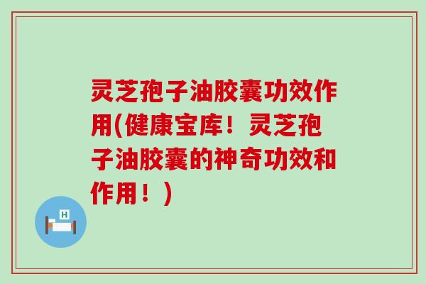 灵芝孢子油胶囊功效作用(健康宝库！灵芝孢子油胶囊的神奇功效和作用！)