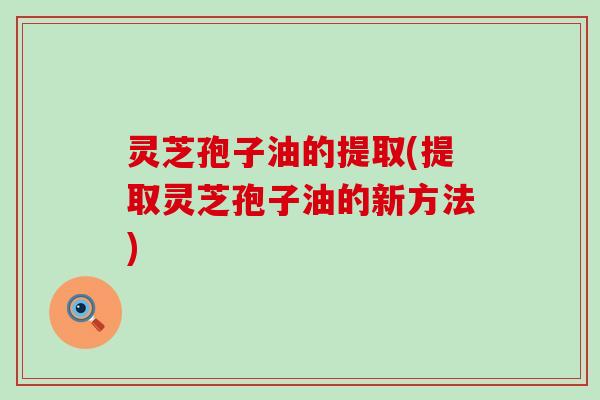 灵芝孢子油的提取(提取灵芝孢子油的新方法)