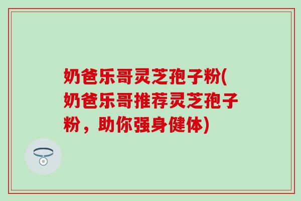 奶爸乐哥灵芝孢子粉(奶爸乐哥推荐灵芝孢子粉，助你强身健体)