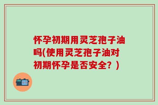 怀孕初期用灵芝孢子油吗(使用灵芝孢子油对初期怀孕是否安全？)