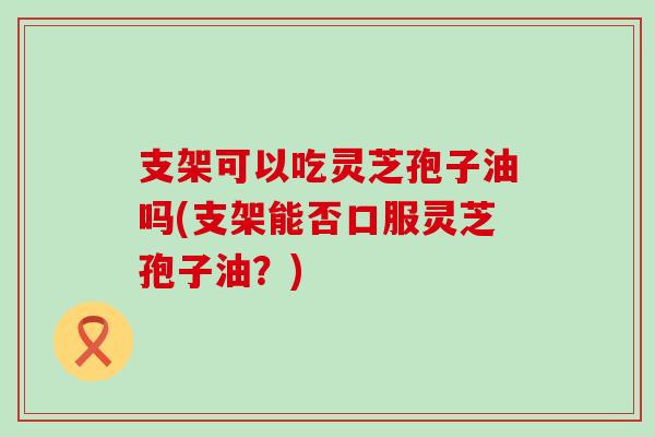 支架可以吃灵芝孢子油吗(支架能否口服灵芝孢子油？)