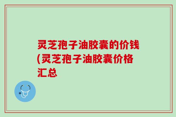 灵芝孢子油胶囊的价钱(灵芝孢子油胶囊价格汇总