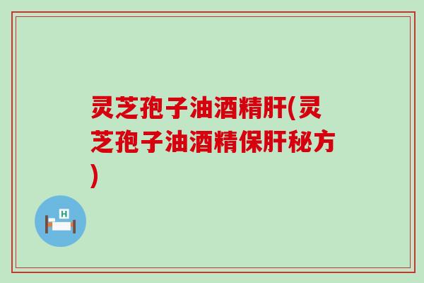 灵芝孢子油酒精肝(灵芝孢子油酒精保肝秘方)