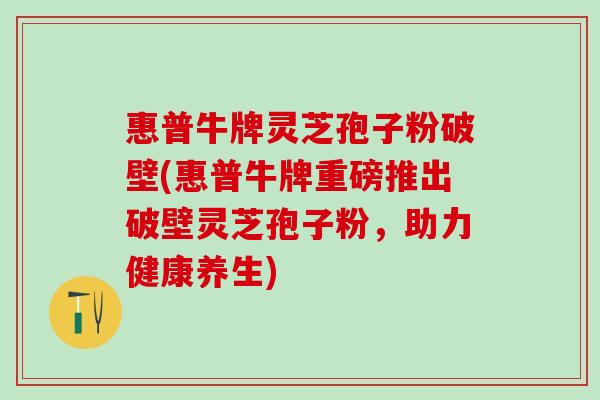 惠普牛牌灵芝孢子粉破壁(惠普牛牌重磅推出破壁灵芝孢子粉，助力健康养生)