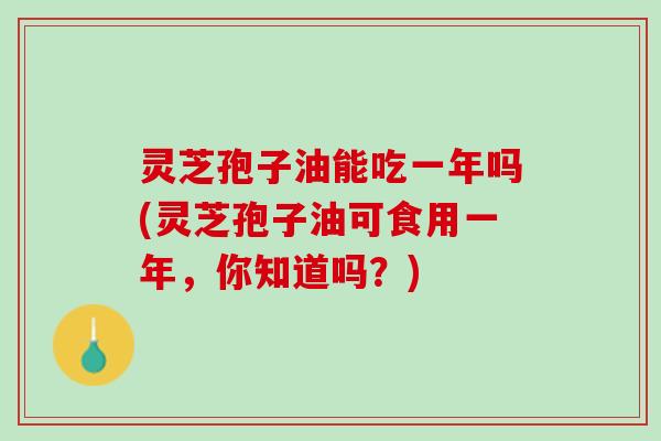 灵芝孢子油能吃一年吗(灵芝孢子油可食用一年，你知道吗？)