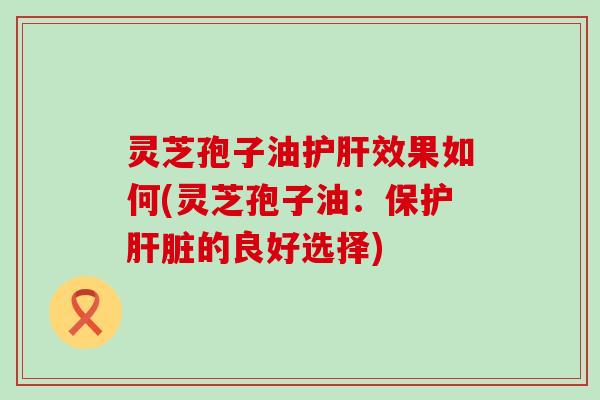 灵芝孢子油护肝效果如何(灵芝孢子油：保护肝脏的良好选择)