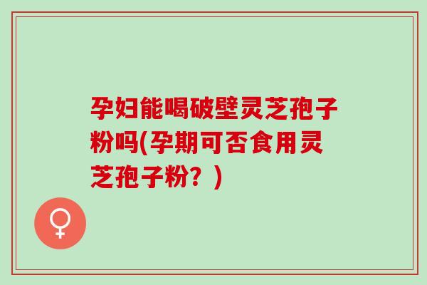 孕妇能喝破壁灵芝孢子粉吗(孕期可否食用灵芝孢子粉？)