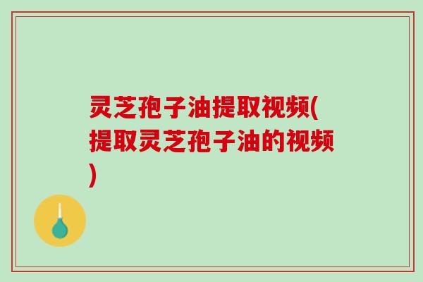 灵芝孢子油提取视频(提取灵芝孢子油的视频)