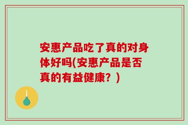 安惠产品吃了真的对身体好吗(安惠产品是否真的有益健康？)