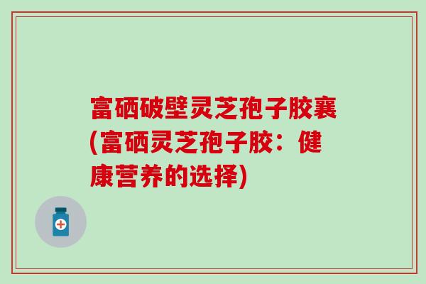 富硒破壁灵芝孢子胶襄(富硒灵芝孢子胶：健康营养的选择)
