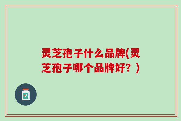 灵芝孢子什么品牌(灵芝孢子哪个品牌好？)
