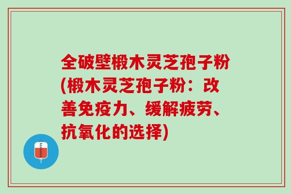 全破壁椴木灵芝孢子粉(椴木灵芝孢子粉：改善免疫力、缓解疲劳、抗氧化的选择)