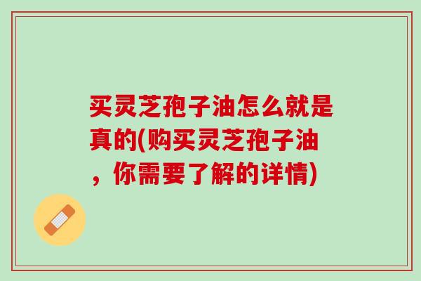 买灵芝孢子油怎么就是真的(购买灵芝孢子油，你需要了解的详情)