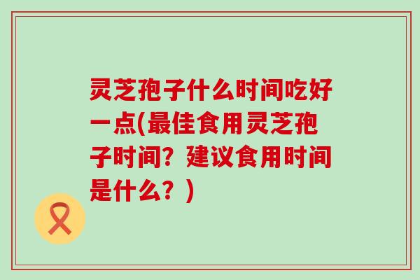 灵芝孢子什么时间吃好一点(最佳食用灵芝孢子时间？建议食用时间是什么？)