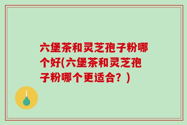六堡茶和灵芝孢子粉哪个好(六堡茶和灵芝孢子粉哪个更适合？)
