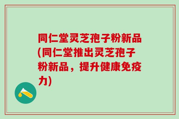 同仁堂灵芝孢子粉新品(同仁堂推出灵芝孢子粉新品，提升健康免疫力)