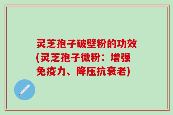 灵芝孢子破壁粉的功效(灵芝孢子微粉：增强免疫力、降压抗衰老)