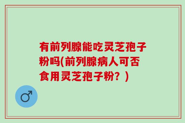 有前列腺能吃灵芝孢子粉吗(前列腺病人可否食用灵芝孢子粉？)