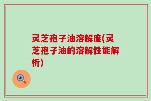 灵芝孢子油溶解度(灵芝孢子油的溶解性能解析)