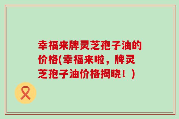 幸福来牌灵芝孢子油的价格(幸福来啦，牌灵芝孢子油价格揭晓！)