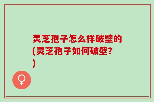 灵芝孢子怎么样破壁的(灵芝孢子如何破壁？)