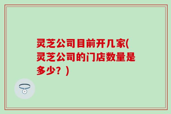 灵芝公司目前开几家(灵芝公司的门店数量是多少？)