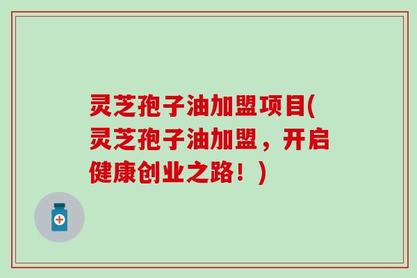 灵芝孢子油加盟项目(灵芝孢子油加盟，开启健康创业之路！)
