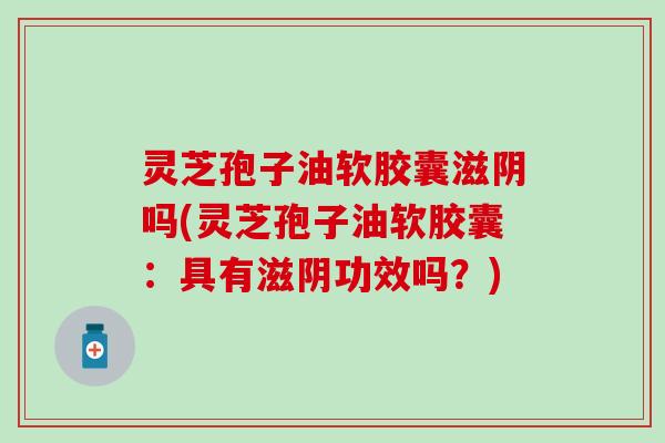 灵芝孢子油软胶囊滋阴吗(灵芝孢子油软胶囊：具有滋阴功效吗？)