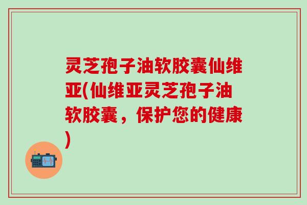 灵芝孢子油软胶囊仙维亚(仙维亚灵芝孢子油软胶囊，保护您的健康)