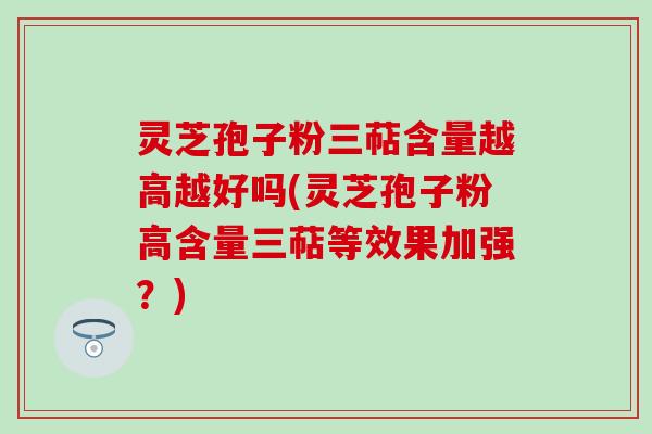 灵芝孢子粉三萜含量越高越好吗(灵芝孢子粉高含量三萜等效果加强？)