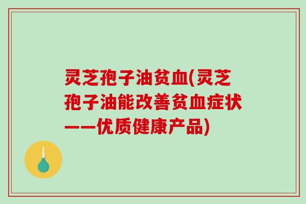 灵芝孢子油贫血(灵芝孢子油能改善贫血症状——优质健康产品)