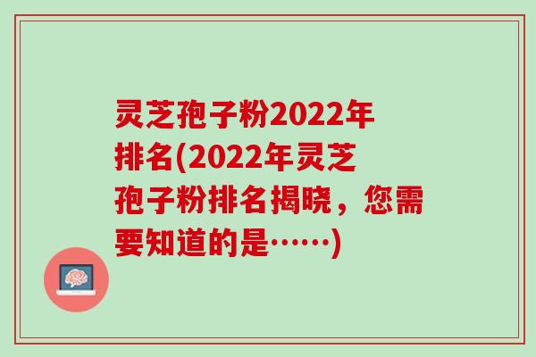 灵芝孢子粉2022年排名(2022年灵芝孢子粉排名揭晓，您需要知道的是……)