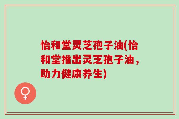 怡和堂灵芝孢子油(怡和堂推出灵芝孢子油，助力健康养生)
