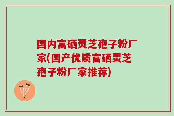 国内富硒灵芝孢子粉厂家(国产优质富硒灵芝孢子粉厂家推荐)