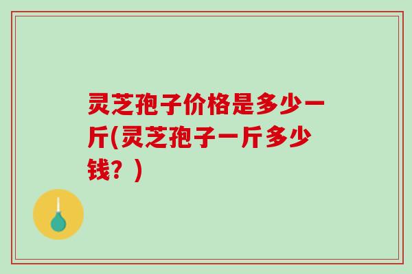 灵芝孢子价格是多少一斤(灵芝孢子一斤多少钱？)