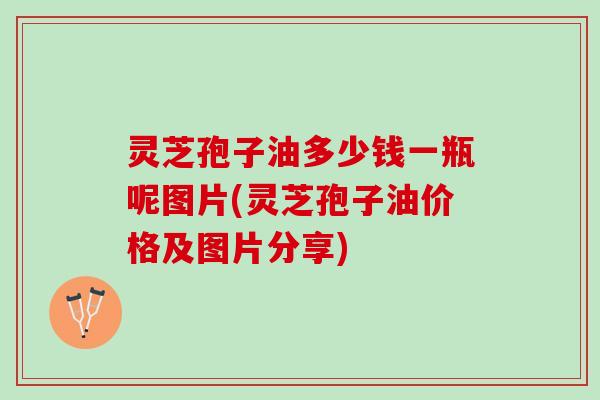 灵芝孢子油多少钱一瓶呢图片(灵芝孢子油价格及图片分享)