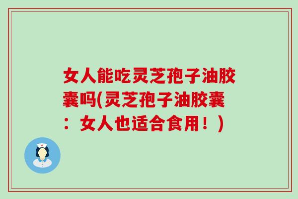 女人能吃灵芝孢子油胶囊吗(灵芝孢子油胶囊：女人也适合食用！)