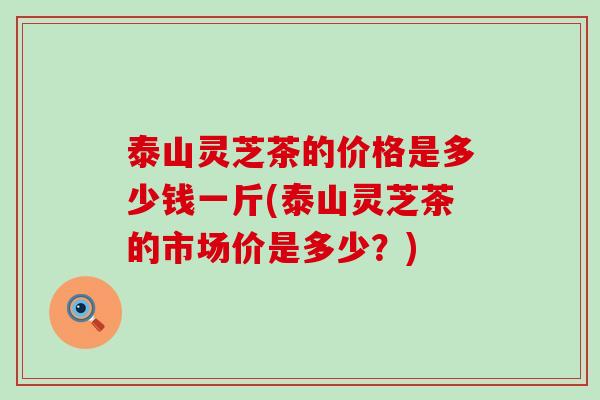 泰山灵芝茶的价格是多少钱一斤(泰山灵芝茶的市场价是多少？)