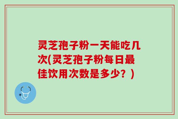 灵芝孢子粉一天能吃几次(灵芝孢子粉每日最佳饮用次数是多少？)