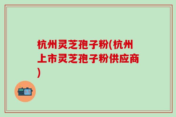 杭州灵芝孢子粉(杭州上市灵芝孢子粉供应商)