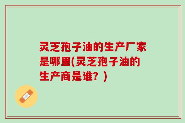 灵芝孢子油的生产厂家是哪里(灵芝孢子油的生产商是谁？)