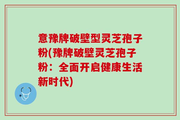 意豫牌破壁型灵芝孢子粉(豫牌破壁灵芝孢子粉：全面开启健康生活新时代)